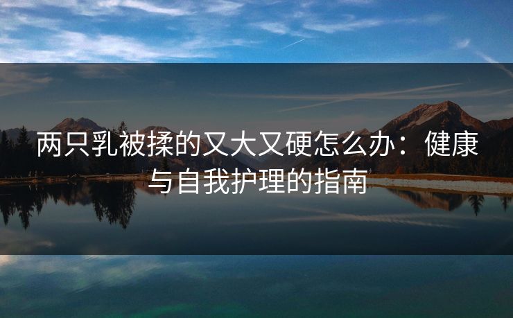 两只乳被揉的又大又硬怎么办：健康与自我护理的指南