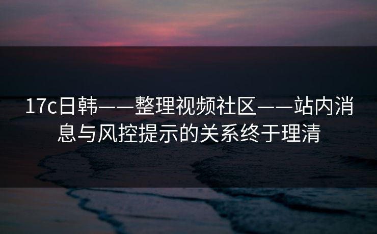 17c日韩——整理视频社区——站内消息与风控提示的关系终于理清 17c日韩——整理视频社区——站内消息与风控提示的关系终于理清