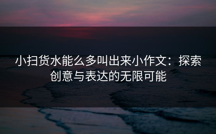 小扫货水能么多叫出来小作文：探索创意与表达的无限可能