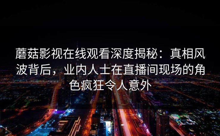 蘑菇影视在线观看深度揭秘：真相风波背后，业内人士在直播间现场的角色疯狂令人意外