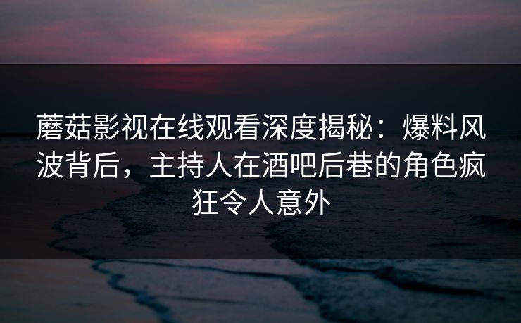 蘑菇影视在线观看深度揭秘:爆料风波背后,主持人在酒吧后巷的角色疯狂令人意外 蘑菇影视在线观看深度揭秘:爆料风波背后,主持人在酒吧后巷的角色疯狂令人意外