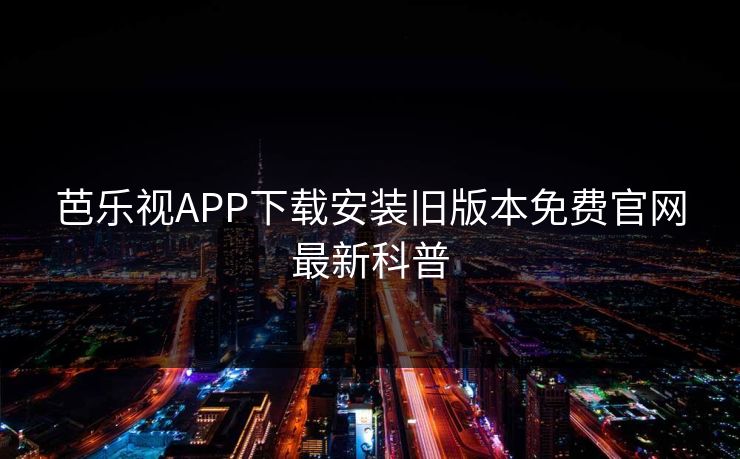 芭乐视APP下载安装旧版本免费官网最新科普