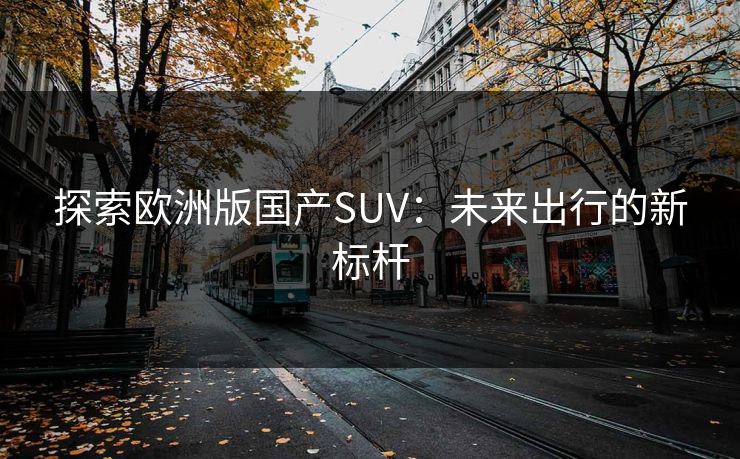 探索欧洲版国产SUV：未来出行的新标杆