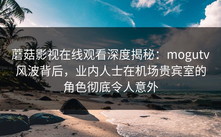 蘑菇影视在线观看深度揭秘:mogutv风波背后,业内人士在机场贵宾室的角色彻底令人意外 蘑菇影视在线观看深度揭秘:mogutv风波背后,业内人士在机场贵宾室的角色彻底令人意外