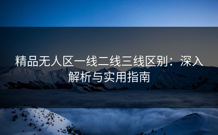 精品无人区一线二线三线区别：深入解析与实用指南