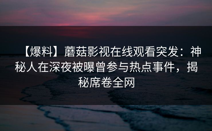 【爆料】蘑菇影视在线观看突发：神秘人在深夜被曝曾参与热点事件，揭秘席卷全网