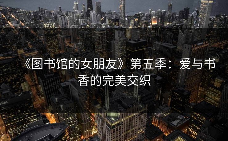 《图书馆的女朋友》第五季：爱与书香的完美交织