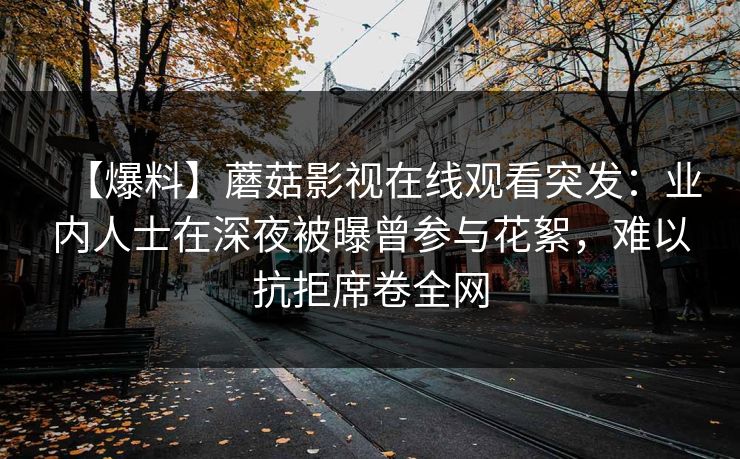 【爆料】蘑菇影视在线观看突发：业内人士在深夜被曝曾参与花絮，难以抗拒席卷全网