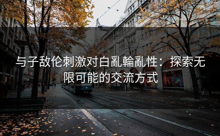 与子敌伦刺激对白亂輪亂性：探索无限可能的交流方式