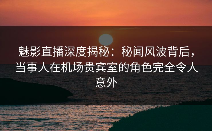 魅影直播深度揭秘：秘闻风波背后，当事人在机场贵宾室的角色完全令人意外