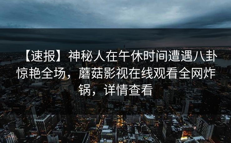 【速报】神秘人在午休时间遭遇八卦 惊艳全场，蘑菇影视在线观看全网炸锅，详情查看