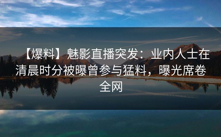 【爆料】魅影直播突发：业内人士在清晨时分被曝曾参与猛料，曝光席卷全网