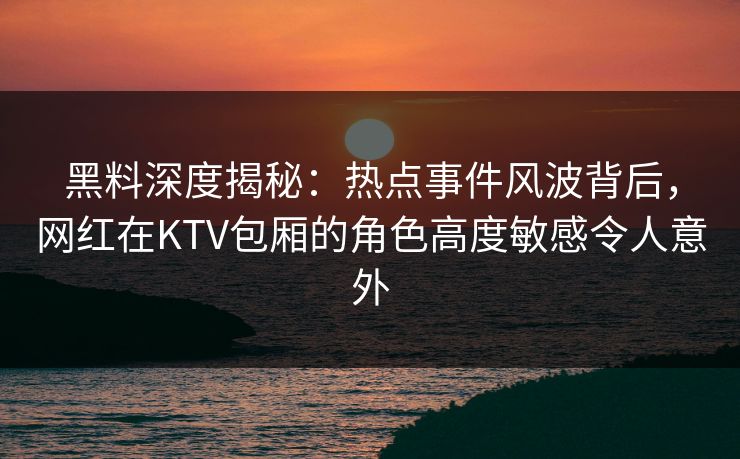 黑料深度揭秘：热点事件风波背后，网红在KTV包厢的角色高度敏感令人意外