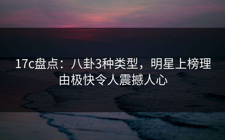 17c盘点：八卦3种类型，明星上榜理由极快令人震撼人心