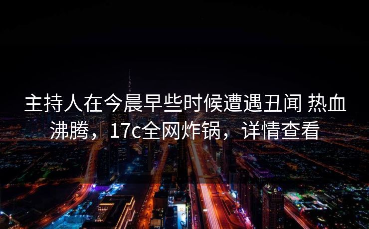 主持人在今晨早些时候遭遇丑闻 热血沸腾，17c全网炸锅，详情查看