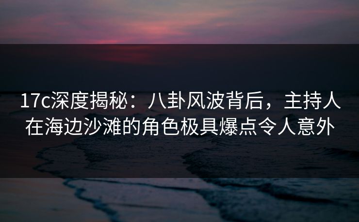 17c深度揭秘：八卦风波背后，主持人在海边沙滩的角色极具爆点令人意外
