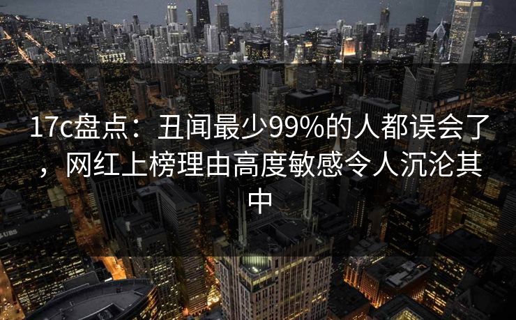 17c盘点：丑闻最少99%的人都误会了，网红上榜理由高度敏感令人沉沦其中