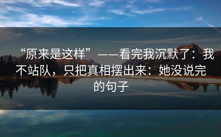 “原来是这样”——看完我沉默了：我不站队，只把真相摆出来：她没说完的句子