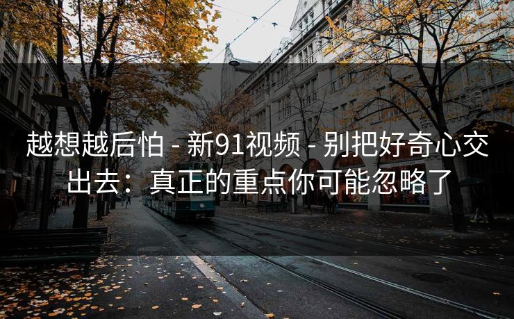 越想越后怕 - 新91视频 - 别把好奇心交出去：真正的重点你可能忽略了