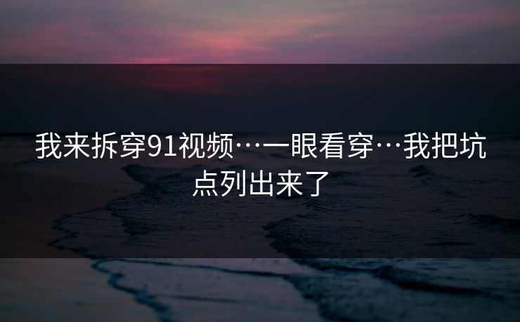 我来拆穿91视频…一眼看穿…我把坑点列出来了