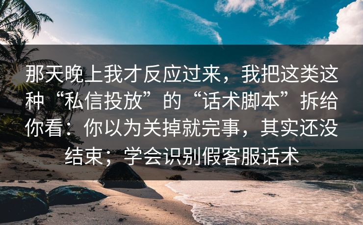 那天晚上我才反应过来，我把这类这种“私信投放”的“话术脚本”拆给你看：你以为关掉就完事，其实还没结束；学会识别假客服话术