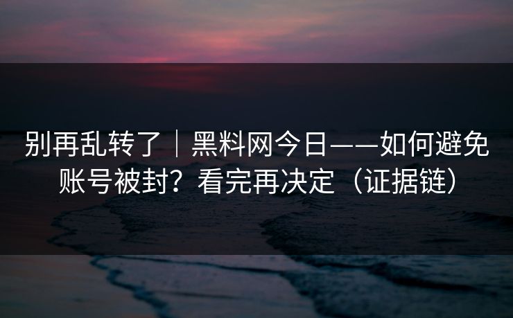 别再乱转了｜黑料网今日——如何避免账号被封？看完再决定（证据链）