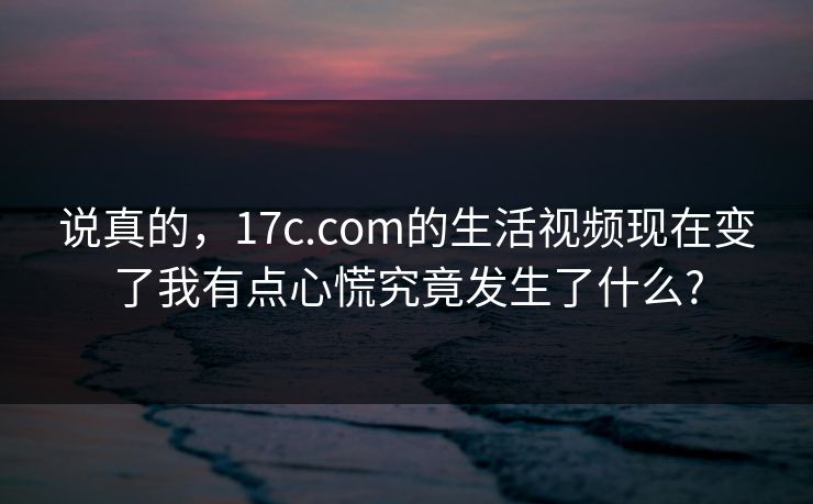 说真的，17c.com的生活视频现在变了我有点心慌究竟发生了什么?
