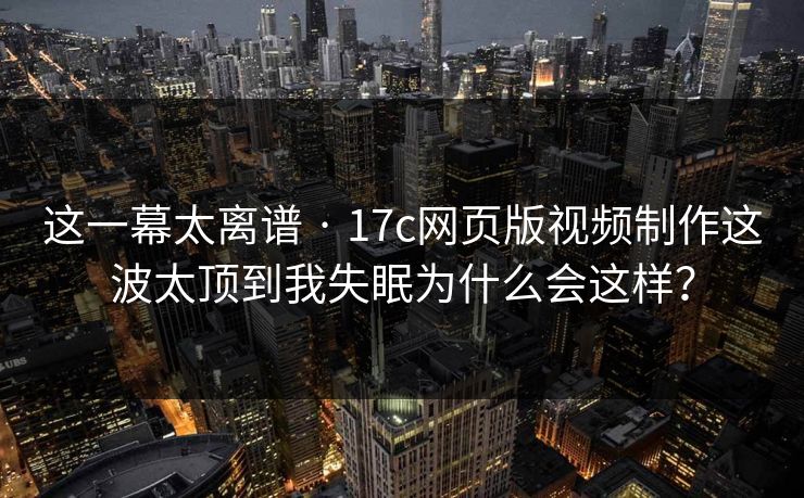 这一幕太离谱 · 17c网页版视频制作这波太顶到我失眠为什么会这样？