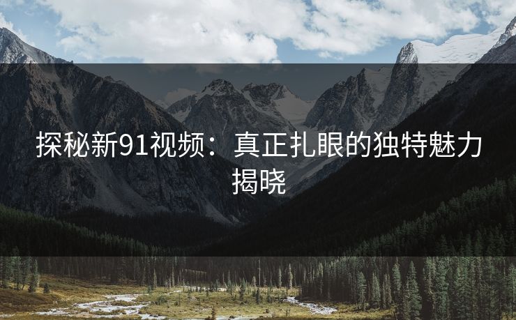 探秘新91视频：真正扎眼的独特魅力揭晓