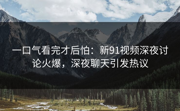 一口气看完才后怕：新91视频深夜讨论火爆，深夜聊天引发热议