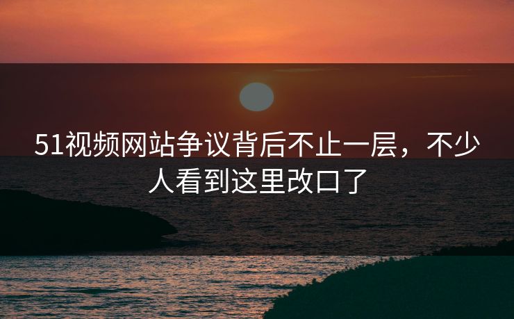 51视频网站争议背后不止一层，不少人看到这里改口了