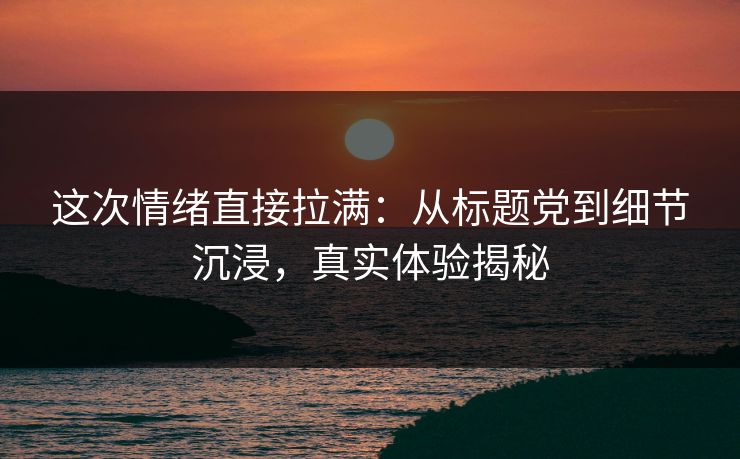 这次情绪直接拉满：从标题党到细节沉浸，真实体验揭秘