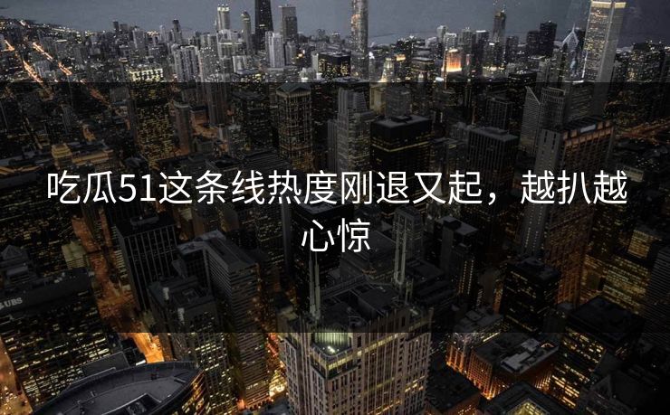 吃瓜51这条线热度刚退又起，越扒越心惊